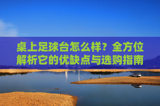 桌上足球台怎么样?全方位解析它的优缺点与选购指南