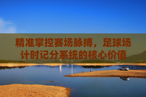 精准掌控赛场脉搏,足球场计时记分系统的核心价值