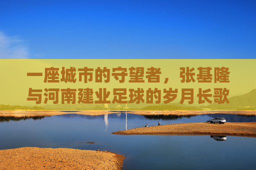 一座城市的守望者,张基隆与河南建业足球的岁月长歌