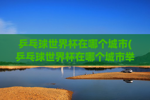乒乓球世界杯在哪个城市(乒乓球世界杯在哪个城市举行)