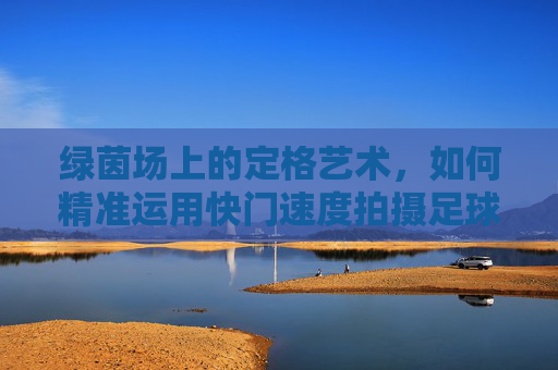 绿茵场上的定格艺术,如何精准运用快门速度拍摄足球?