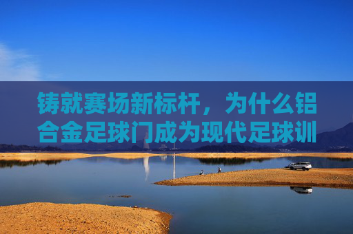 铸就赛场新标杆,为什么铝合金足球门成为现代足球训练的首选?