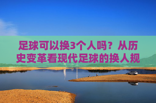 足球可以换3个人吗?从历史变革看现代足球的换人规则