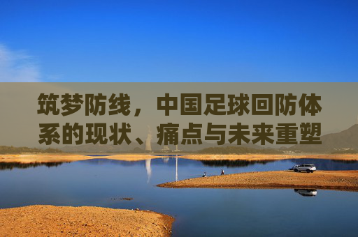 筑梦防线,中国足球回防体系的现状、痛点与未来重塑