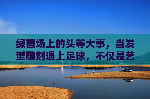 绿茵场上的头等大事,当发型雕刻遇上足球,不仅是艺术更是态度
