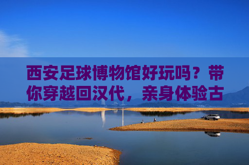 西安足球博物馆好玩吗?带你穿越回汉代,亲身体验古代世界杯的狂热