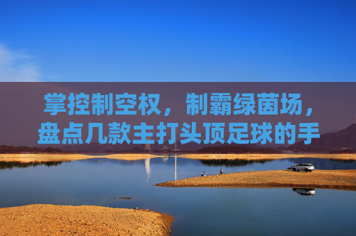 掌控制空权,制霸绿茵场,盘点几款主打头顶足球的手游软件