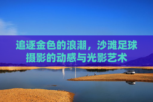 追逐金色的浪潮，沙滩足球摄影的动感与光影艺术