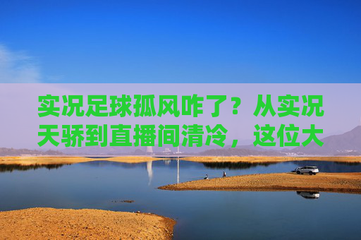 实况足球孤风咋了？从实况天骄到直播间清冷，这位大神究竟经历了什么？
