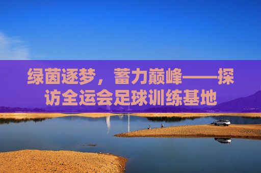 绿茵逐梦,蓄力巅峰——探访全运会足球训练基地