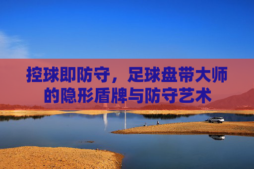控球即防守,足球盘带大师的隐形盾牌与防守艺术