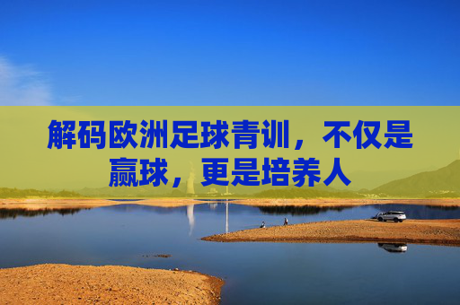 解码欧洲足球青训,不仅是赢球,更是培养人