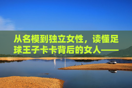 从名模到独立女性,读懂足球王子卡卡背后的女人——卡洛琳