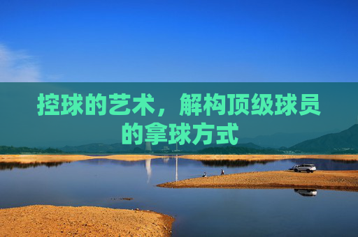 控球的艺术,解构顶级球员的拿球方式