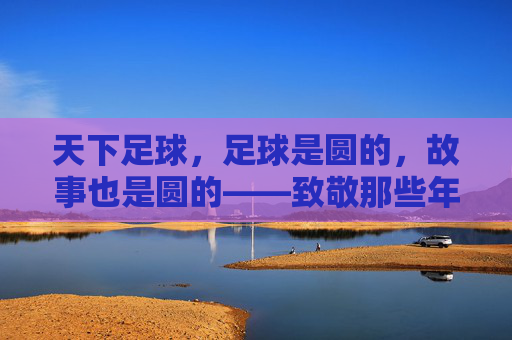 天下足球,足球是圆的,故事也是圆的——致敬那些年最感人的瞬间