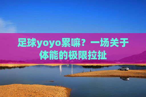 足球yoyo累嘛?一场关于体能的极限拉扯