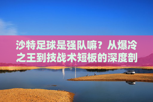 沙特足球是强队嘛?从爆冷之王到技战术短板的深度剖析