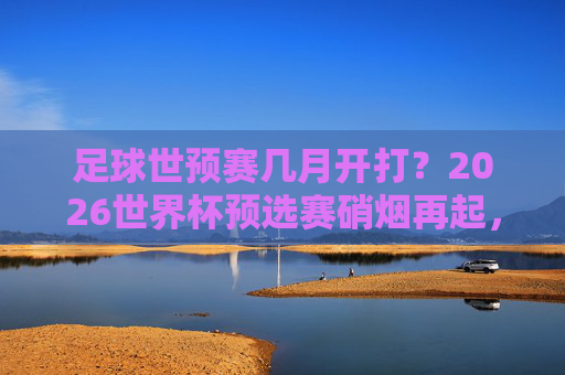 足球世预赛几月开打?2026世界杯预选赛硝烟再起,国足迎战新挑战