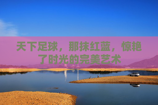 天下足球,那抹红蓝,惊艳了时光的完美艺术