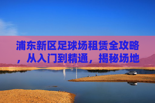 浦东新区足球场租赁全攻略,从入门到精通,揭秘场地价格与预订指南