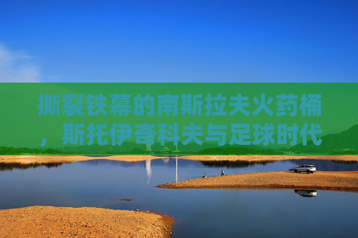 撕裂铁幕的南斯拉夫火药桶，斯托伊奇科夫与足球时代的背影