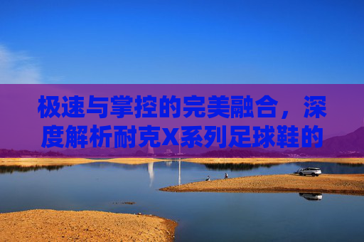 极速与掌控的完美融合，深度解析耐克X系列足球鞋的王者之道