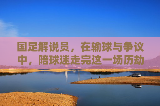 国足解说员，在输球与争议中，陪球迷走完这一场历劫