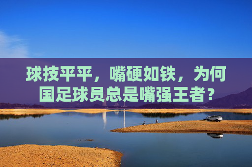 球技平平，嘴硬如铁，为何国足球员总是嘴强王者？