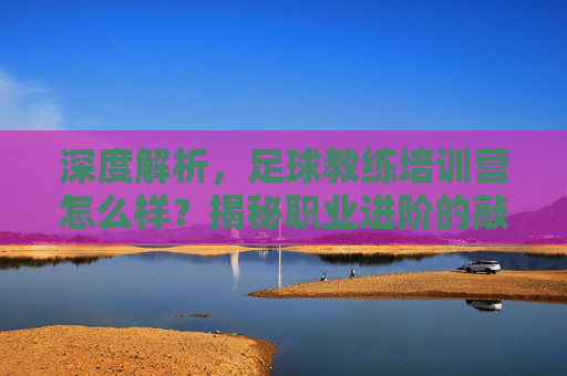 深度解析，足球教练培训营怎么样？揭秘职业进阶的敲门砖