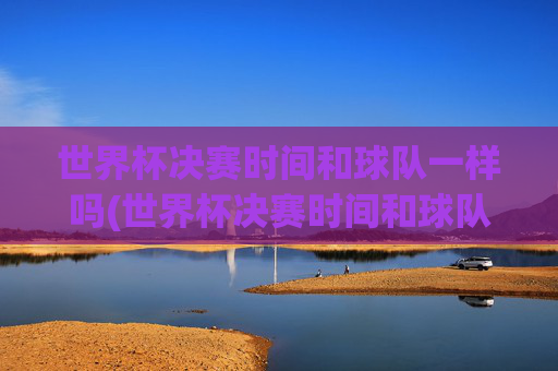 世界杯决赛时间和球队一样吗(世界杯决赛时间和球队一样吗知乎)