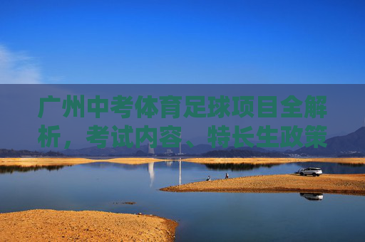广州中考体育足球项目全解析，考试内容、特长生政策与备考攻略