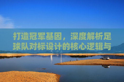 打造冠军基因，深度解析足球队对标设计的核心逻辑与实战路径