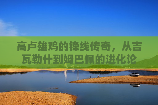 高卢雄鸡的锋线传奇，从吉瓦勒什到姆巴佩的进化论