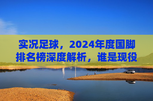 实况足球，2024年度国脚排名榜深度解析，谁是现役最强大腿？