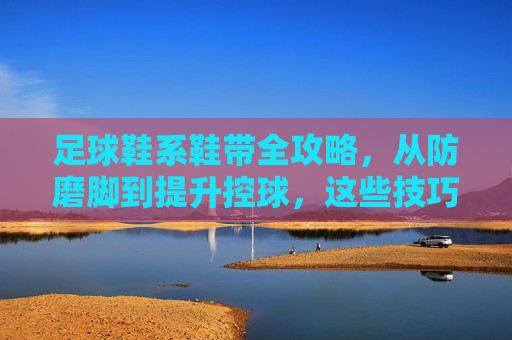 足球鞋系鞋带全攻略，从防磨脚到提升控球，这些技巧你必须知道