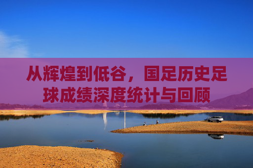 从辉煌到低谷，国足历史足球成绩深度统计与回顾