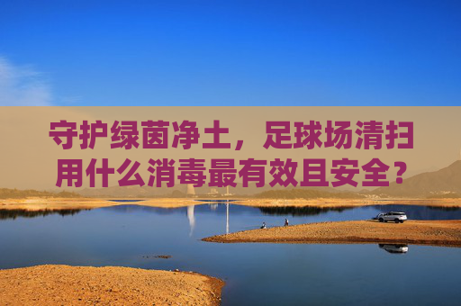 守护绿茵净土，足球场清扫用什么消毒最有效且安全？