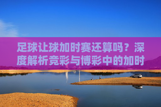足球让球加时赛还算吗？深度解析竞彩与博彩中的加时赛规则