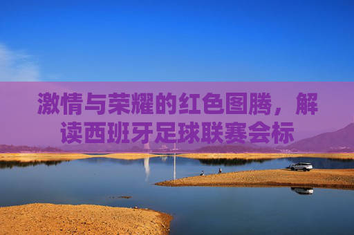 激情与荣耀的红色图腾，解读西班牙足球联赛会标