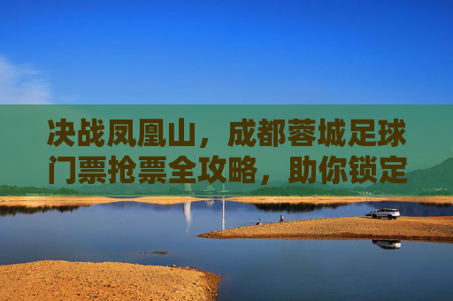 决战凤凰山，成都蓉城足球门票抢票全攻略，助你锁定主场激情