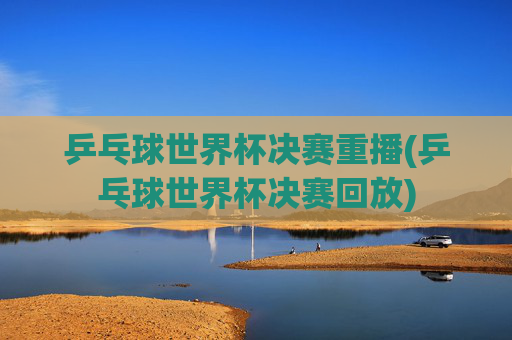 乒乓球世界杯决赛重播(乒乓球世界杯决赛回放)