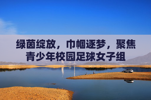 绿茵绽放，巾帼逐梦，聚焦青少年校园足球女子组