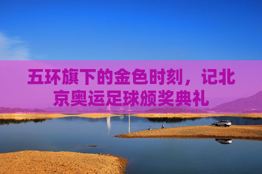 五环旗下的金色时刻，记北京奥运足球颁奖典礼
