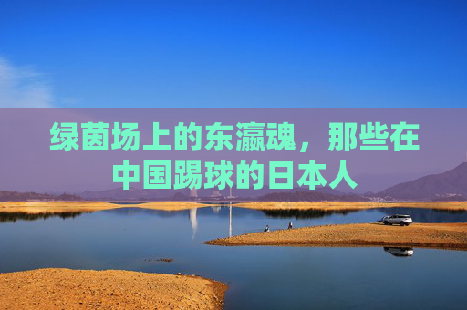 绿茵场上的东瀛魂，那些在中国踢球的日本人