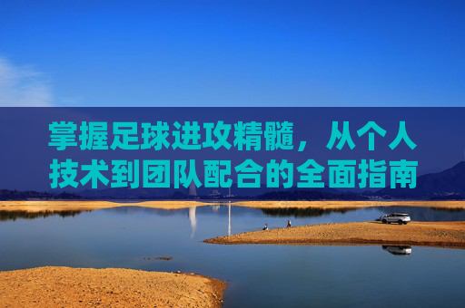 掌握足球进攻精髓，从个人技术到团队配合的全面指南