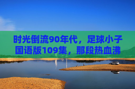 时光倒流90年代，足球小子国语版109集，那段热血沸腾的青春记忆