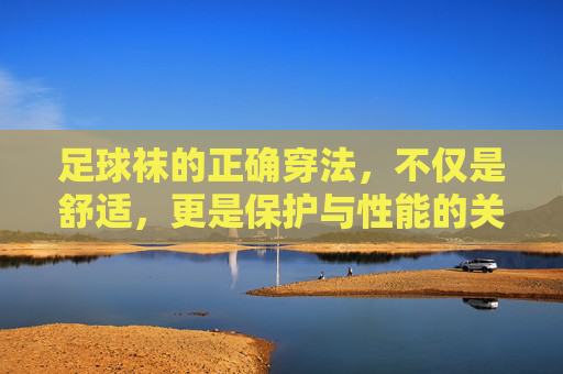 足球袜的正确穿法，不仅是舒适，更是保护与性能的关键