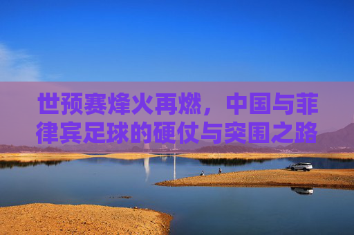 世预赛烽火再燃，中国与菲律宾足球的硬仗与突围之路
