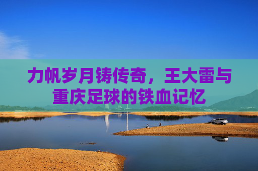力帆岁月铸传奇，王大雷与重庆足球的铁血记忆
