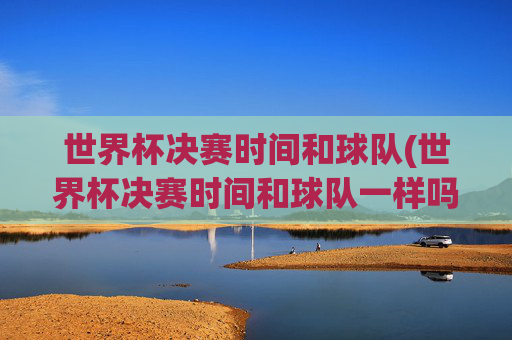 世界杯决赛时间和球队(世界杯决赛时间和球队一样吗)